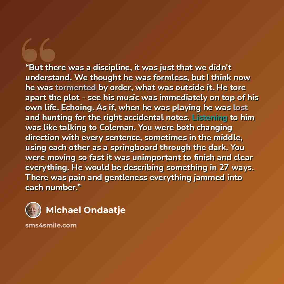 “But there was a discipline, it was just that we didn't understand. We thought he was formless, but I think now he was tormented by order, what was outside it. He tore apart the plot - see his music was immediately on top of his own life. Echoing. As if, when he was playing he was lost and hunting…” quote by Michael Ondaatje