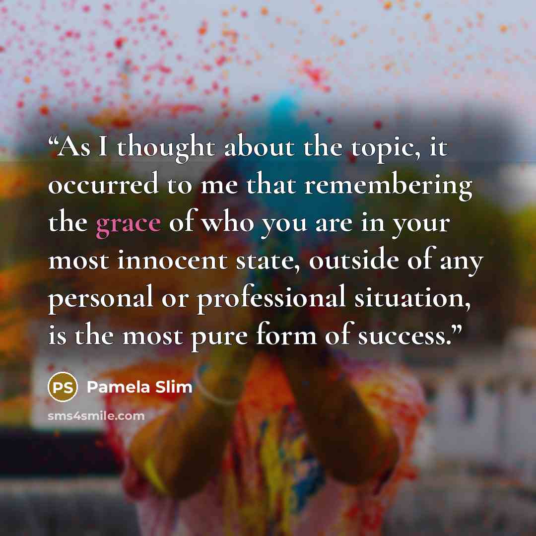 “As I thought about the topic, it occurred to me that remembering the grace of who you are in your most innocent state, outside of any personal or professional situation, is the most pure form of success.” quote by Pamela Slim