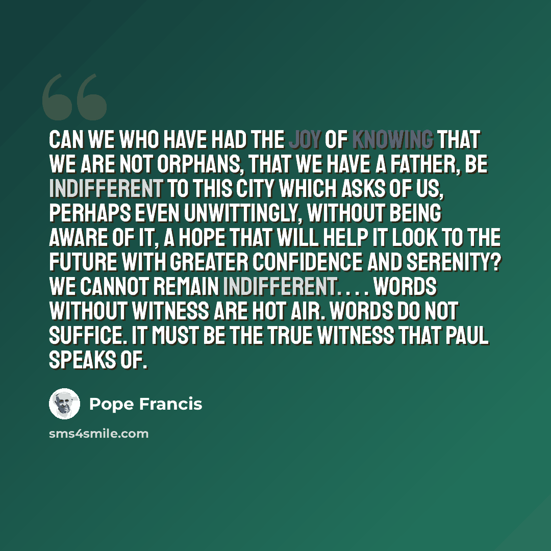 “Can we who have had the joy of knowing that we are not orphans, that we have a Father, be indifferent to this city which asks of us, perhaps even unwittingly, without being aware of it, a hope that will help it look to the future with greater confidence and serenity? We cannot remain indifferent…” quote by Pope Francis