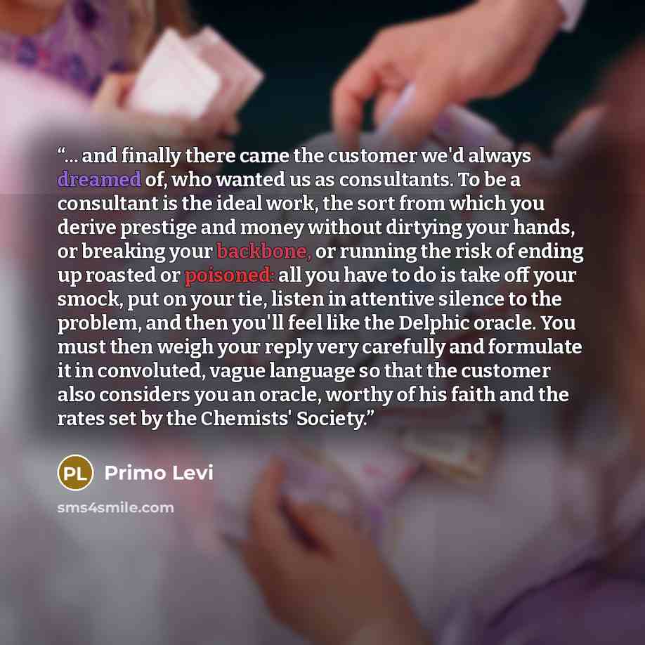 “... and finally there came the customer we'd always dreamed of, who wanted us as consultants. To be a consultant is the ideal work, the sort from which you derive prestige and money without dirtying your hands, or breaking your backbone, or running the risk of ending up roasted or poisoned: all…” quote by Primo Levi