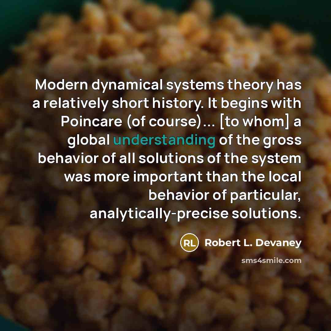“Modern dynamical systems theory has a relatively short history. It begins with Poincare (of course)... [to whom] a global understanding of the gross behavior of all solutions of the system was more important than the local behavior of particular, analytically-precise solutions.” quote by Robert L. Devaney