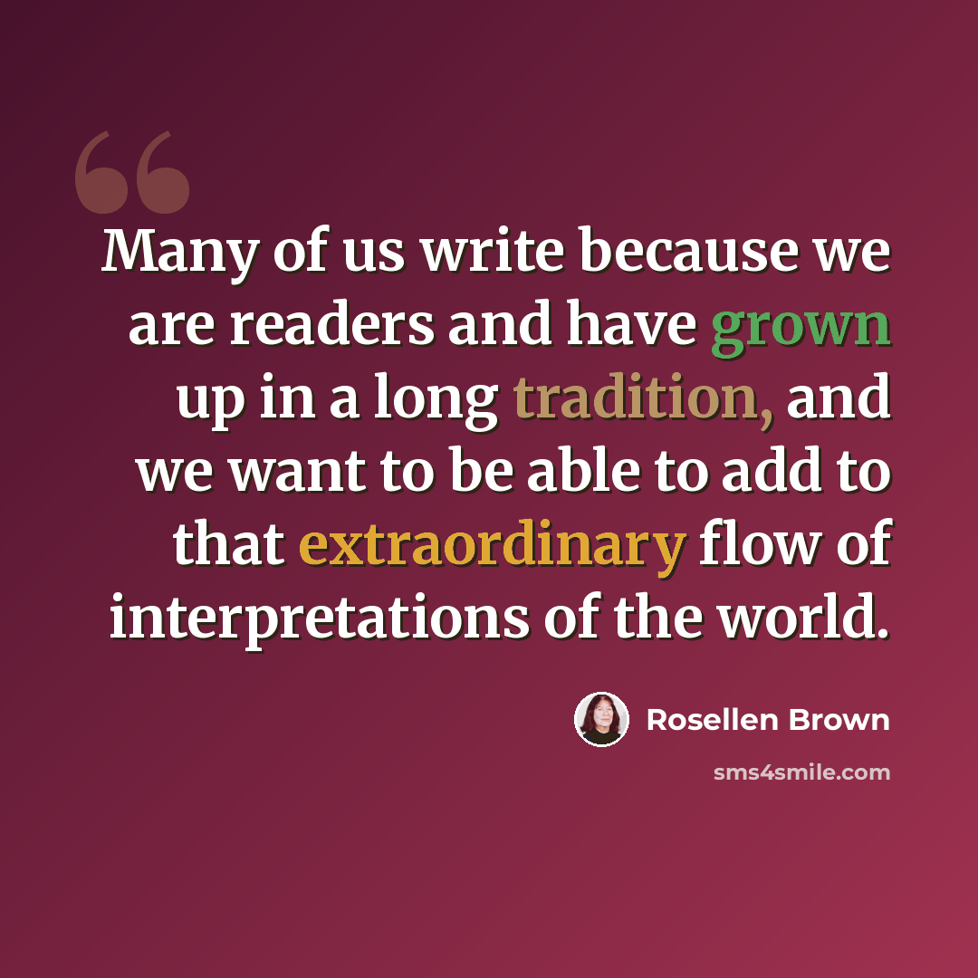 “Many of us write because we are readers and have grown up in a long tradition, and we want to be able to add to that extraordinary flow of interpretations of the world.” quote by Rosellen Brown
