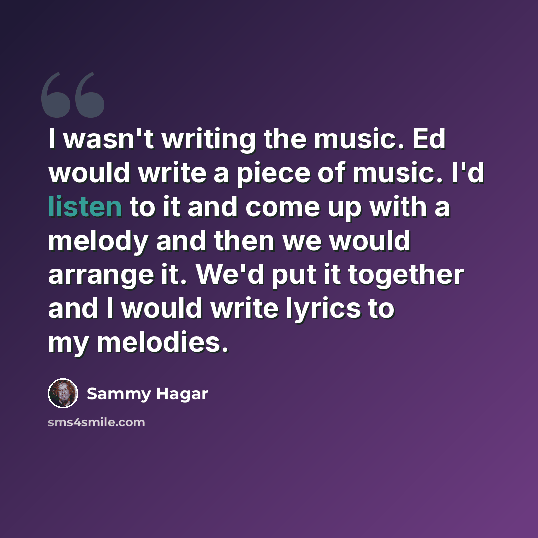 “I wasn't writing the music. Ed would write a piece of music. I'd listen to it and come up with a melody and then we would arrange it. We'd put it together and I would write lyrics to my melodies.” quote by Sammy Hagar