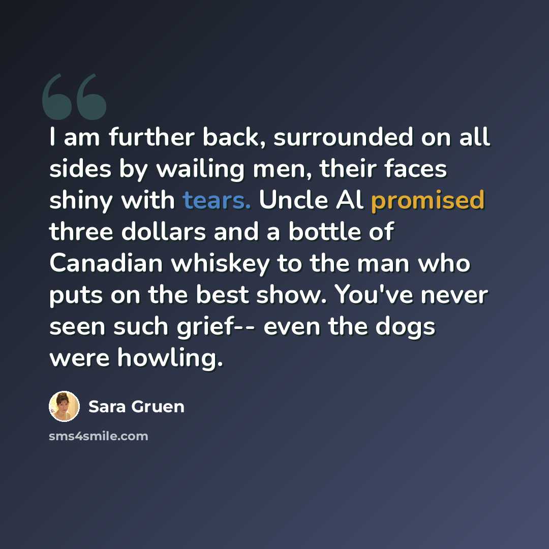 “I am further back, surrounded on all sides by wailing men, their faces shiny with tears. Uncle Al promised three dollars and a bottle of Canadian whiskey to the man who puts on the best show. You've never seen such grief-- even the dogs were howling.” quote by Sara Gruen