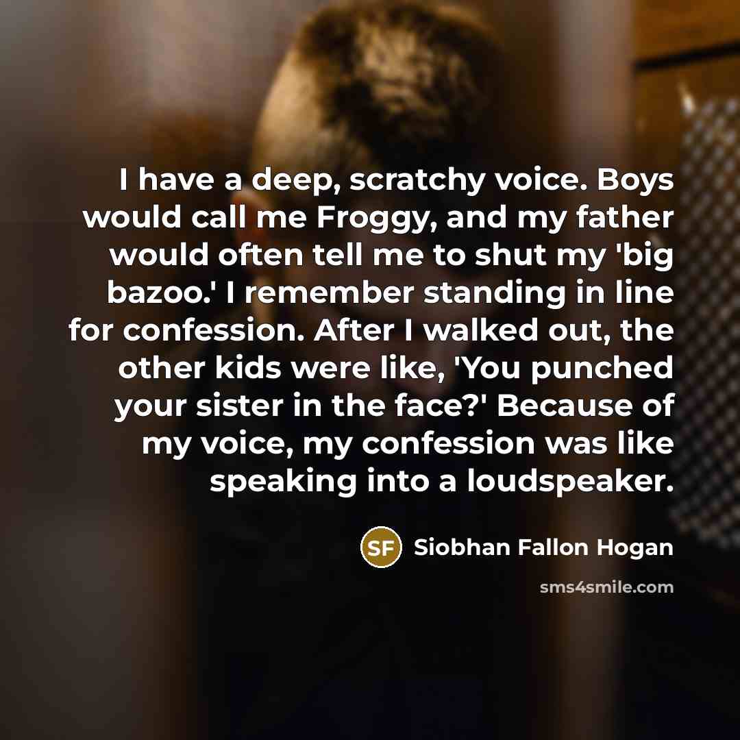 “I have a deep, scratchy voice. Boys would call me Froggy, and my father would often tell me to shut my 'big bazoo.' I remember standing in line for confession. After I walked out, the other kids were like, 'You punched your sister in the face?' Because of my voice, my confession was like speaking…” quote by Siobhan Fallon Hogan