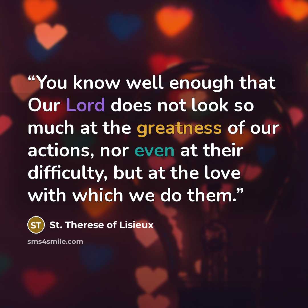 “You know well enough that Our Lord does not look so much at the greatness of our actions, nor even at their difficulty, but at the love with which we do them.” quote by St. Thérèse of Lisieux