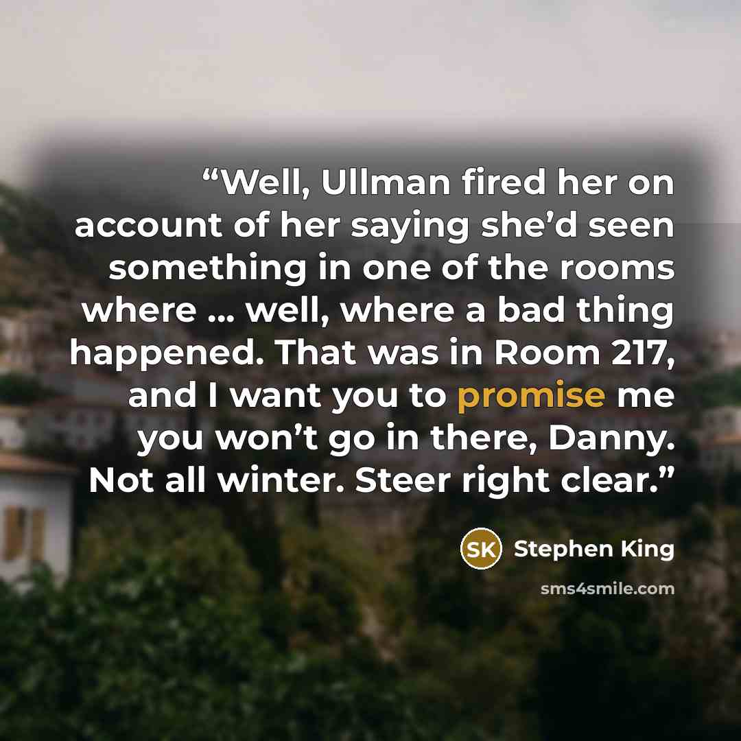 “Well, Ullman fired her on account of her saying she’d seen something in one of the rooms where … well, where a bad thing happened. That was in Room 217, and I want you to promise me you won’t go in there, Danny. Not all winter. Steer right clear.” quote by Stephen King