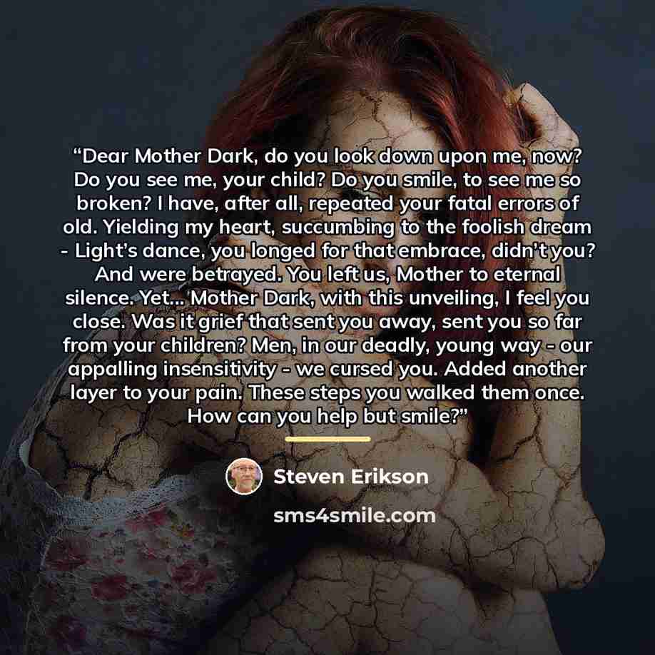 “Dear Mother Dark, do you look down upon me, now? Do you see me, your child? Do you smile, to see me so broken? I have, after all, repeated your fatal errors of old. Yielding my heart, succumbing to the foolish dream - Light’s dance, you longed for that embrace, didn’t you? And were betrayed. You…” quote by Steven Erikson