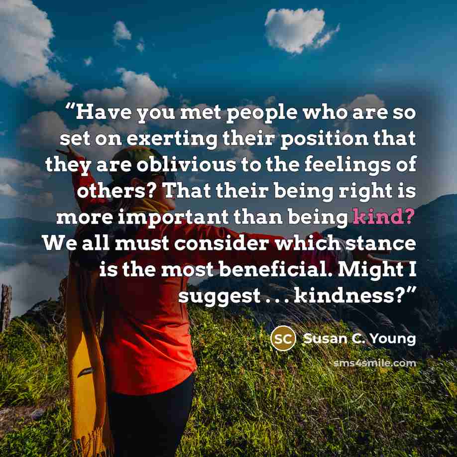 “Have you met people who are so set on exerting their position that they are oblivious to the feelings of others? That their being right is more important than being kind? We all must consider which stance is the most beneficial. Might I suggest . . . kindness?” quote by Susan C. Young