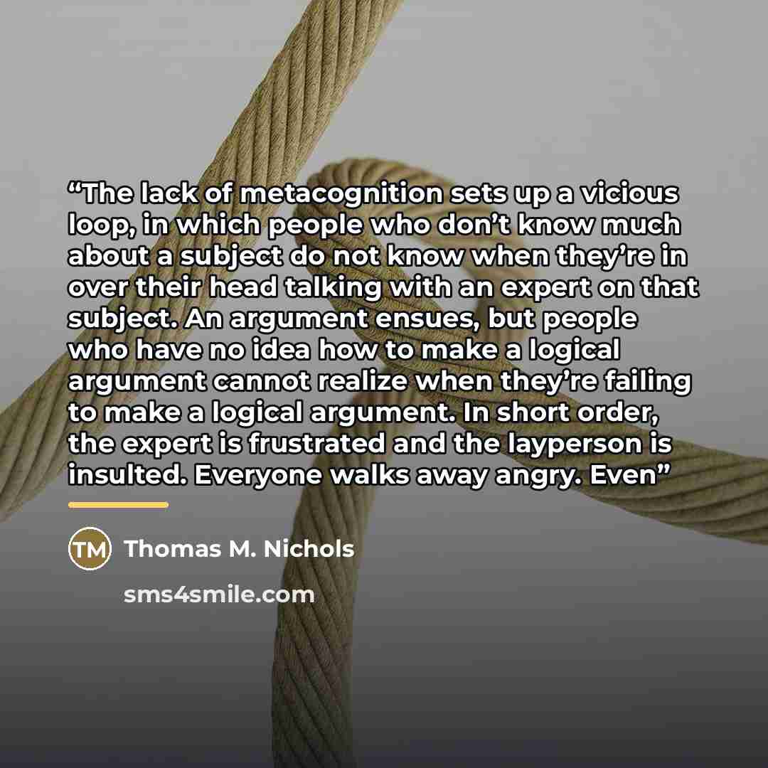 “The lack of metacognition sets up a vicious loop, in which people who don’t know much about a subject do not know when they’re in over their head talking with an expert on that subject. An argument ensues, but people who have no idea how to make a logical argument cannot realize when they’re…” quote by Thomas M. Nichols