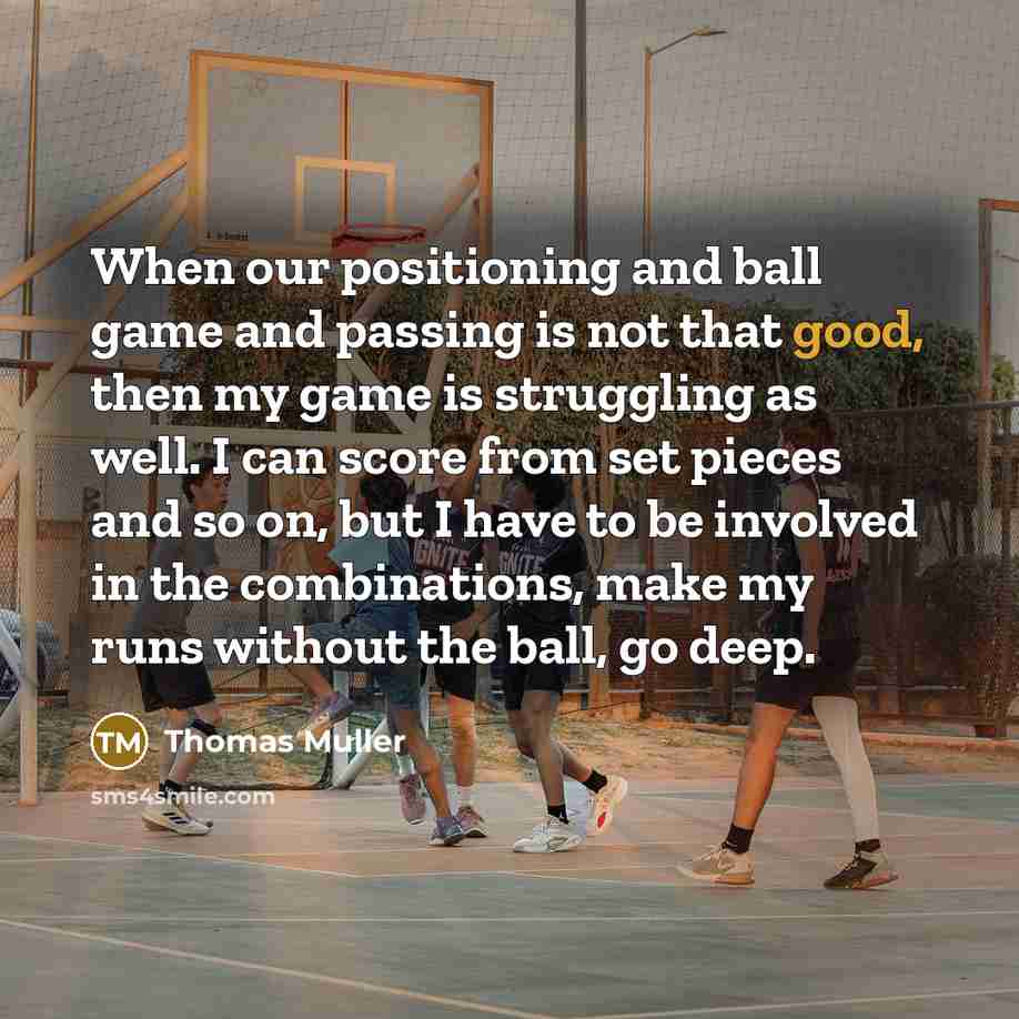 “When our positioning and ball game and passing is not that good, then my game is struggling as well. I can score from set pieces and so on, but I have to be involved in the combinations, make my runs without the ball, go deep.” quote by Thomas Muller