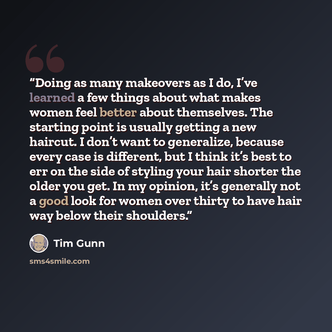 “Doing as many makeovers as I do, I’ve learned a few things about what makes women feel better about themselves. The starting point is usually getting a new haircut. I don’t want to generalize, because every case is different, but I think it’s best to err on the side of styling your hair shorter…” quote by Tim Gunn