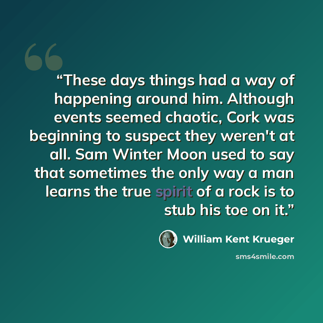 “These days things had a way of happening around him. Although events seemed chaotic, Cork was beginning to suspect they weren't at all. Sam Winter Moon used to say that sometimes the only way a man learns the true spirit of a rock is to stub his toe on it.” quote by William Kent Krueger
