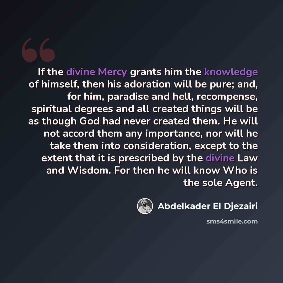 “If the divine Mercy grants him the knowledge of himself, then his adoration will be pure; and, for him, paradise and hell, recompense, spiritual degrees and all created things will be as though God had never created them. He will not accord them any importance, nor will he take them into…” quote by Abdelkader El Djezairi