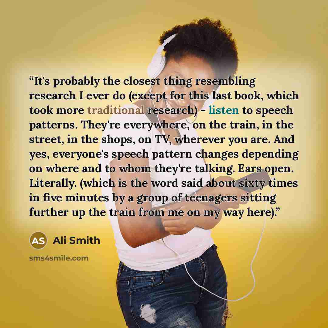 “It's probably the closest thing resembling research I ever do (except for this last book, which took more traditional research) - listen to speech patterns. They're everywhere, on the train, in the street, in the shops, on TV, wherever you are. And yes, everyone's speech pattern changes depending…” quote by Ali Smith