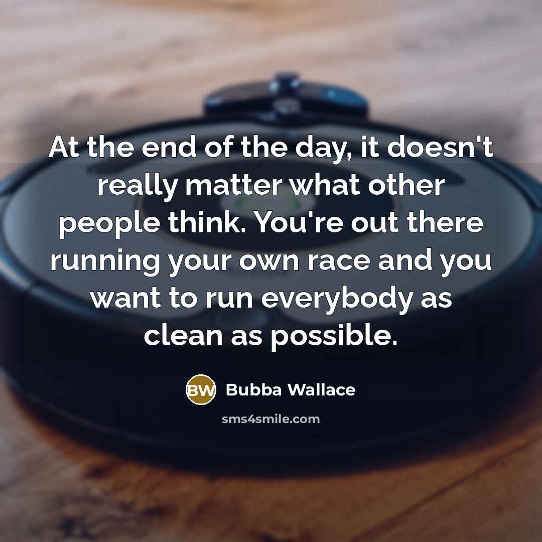 “At the end of the day, it doesn't really matter what other people think. You're out there running your own race and you want to run everybody as clean as possible.” quote by Bubba Wallace