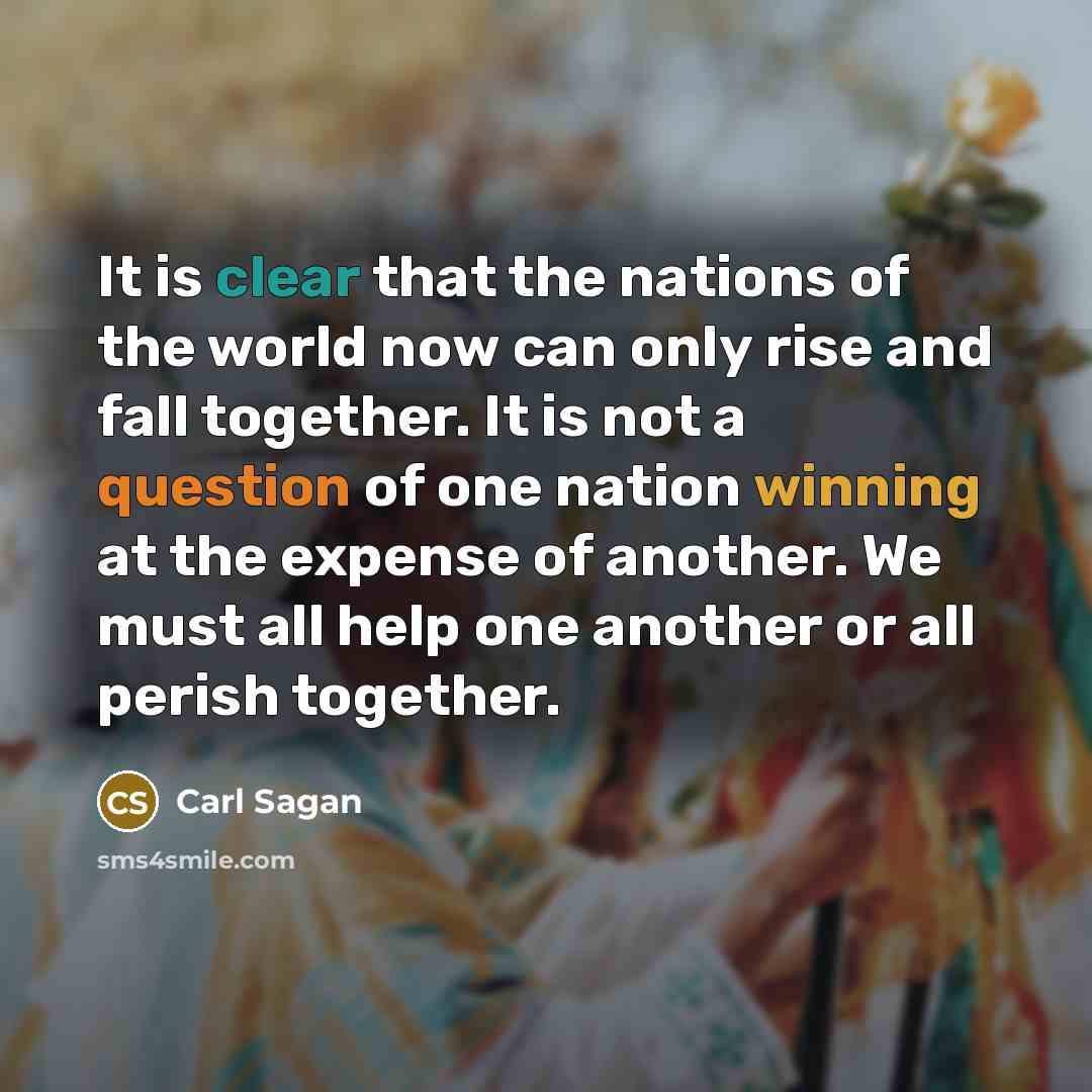 “It is clear that the nations of the world now can only rise and fall together. It is not a question of one nation winning at the expense of another. We must all help one another or all perish together.” quote by Carl Sagan