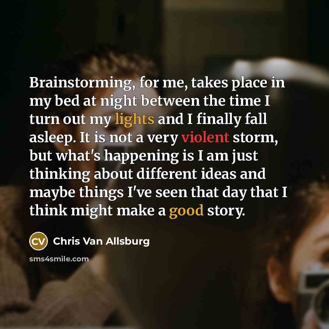 “Brainstorming, for me, takes place in my bed at night between the time I turn out my lights and I finally fall asleep. It is not a very violent storm, but what's happening is I am just thinking about different ideas and maybe things I've seen that day that I think might make a good story.” quote by Chris Van Allsburg