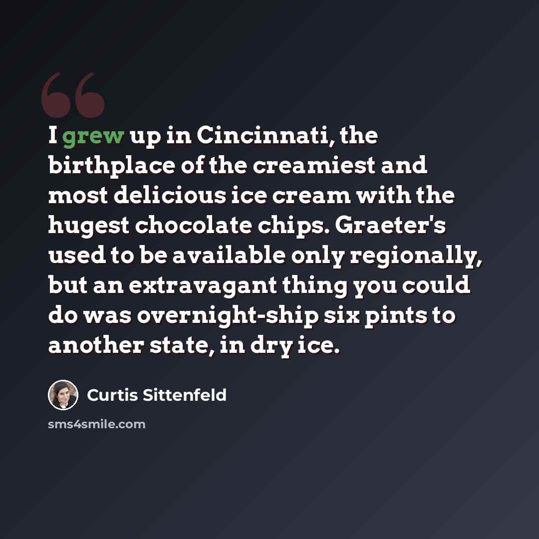 “I grew up in Cincinnati, the birthplace of the creamiest and most delicious ice cream with the hugest chocolate chips. Graeter's used to be available only regionally, but an extravagant thing you could do was overnight-ship six pints to another state, in dry ice.” quote by Curtis Sittenfeld