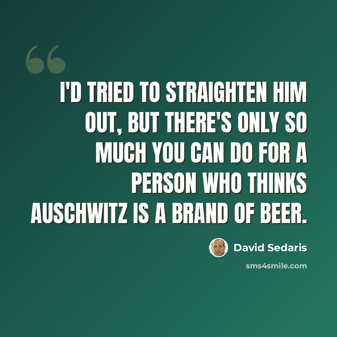 “I'd tried to straighten him out, but there's only so much you can do for a person who thinks Auschwitz is a brand of beer.” quote by David Sedaris