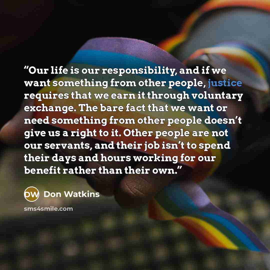 “Our life is our responsibility, and if we want something from other people, justice requires that we earn it through voluntary exchange. The bare fact that we want or need something from other people doesn’t give us a right to it. Other people are not our servants, and their job isn’t to spend…” quote by Don Watkins
