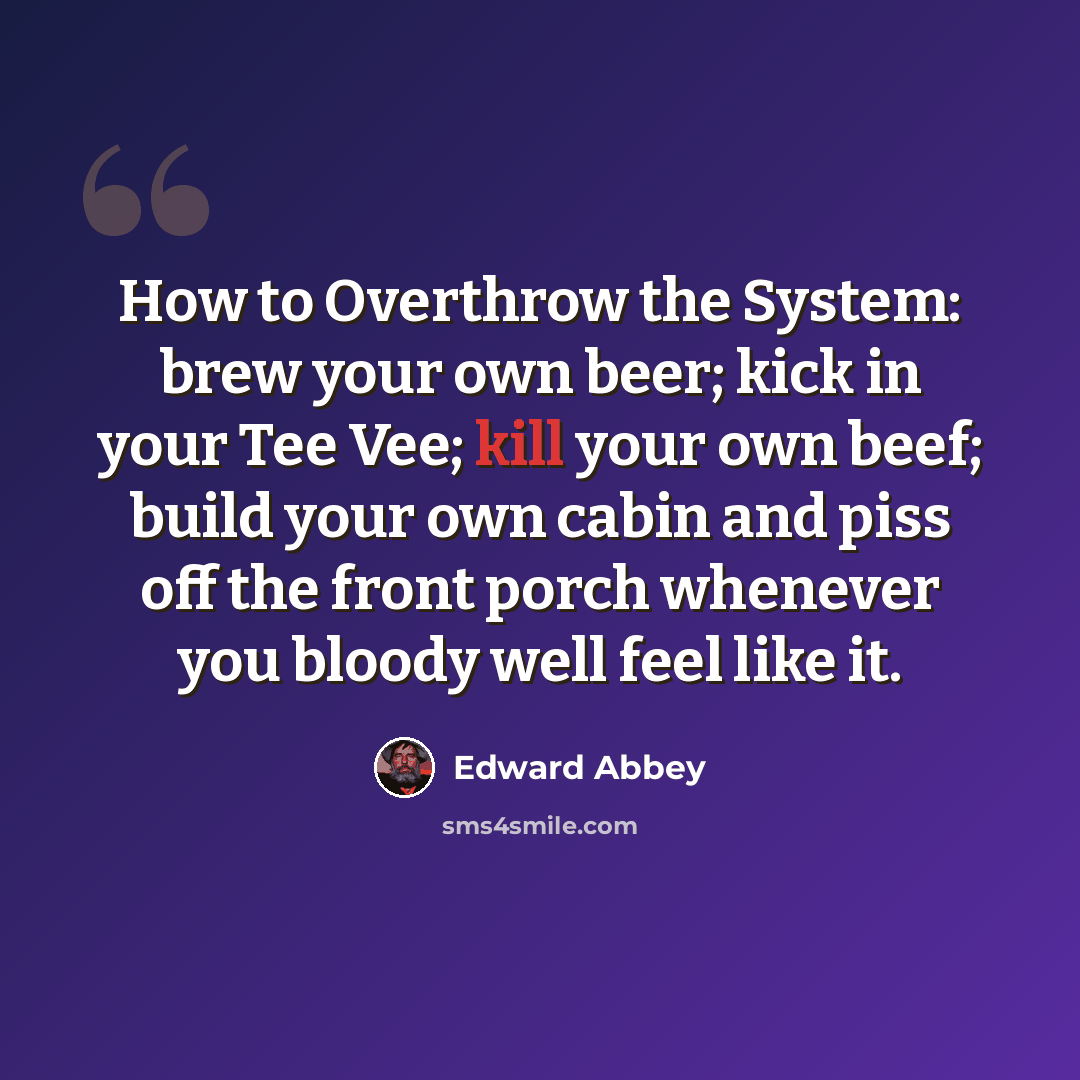 “How to Overthrow the System: brew your own beer; kick in your Tee Vee; kill your own beef; build your own cabin and piss off the front porch whenever you bloody well feel like it.” quote by Edward Abbey