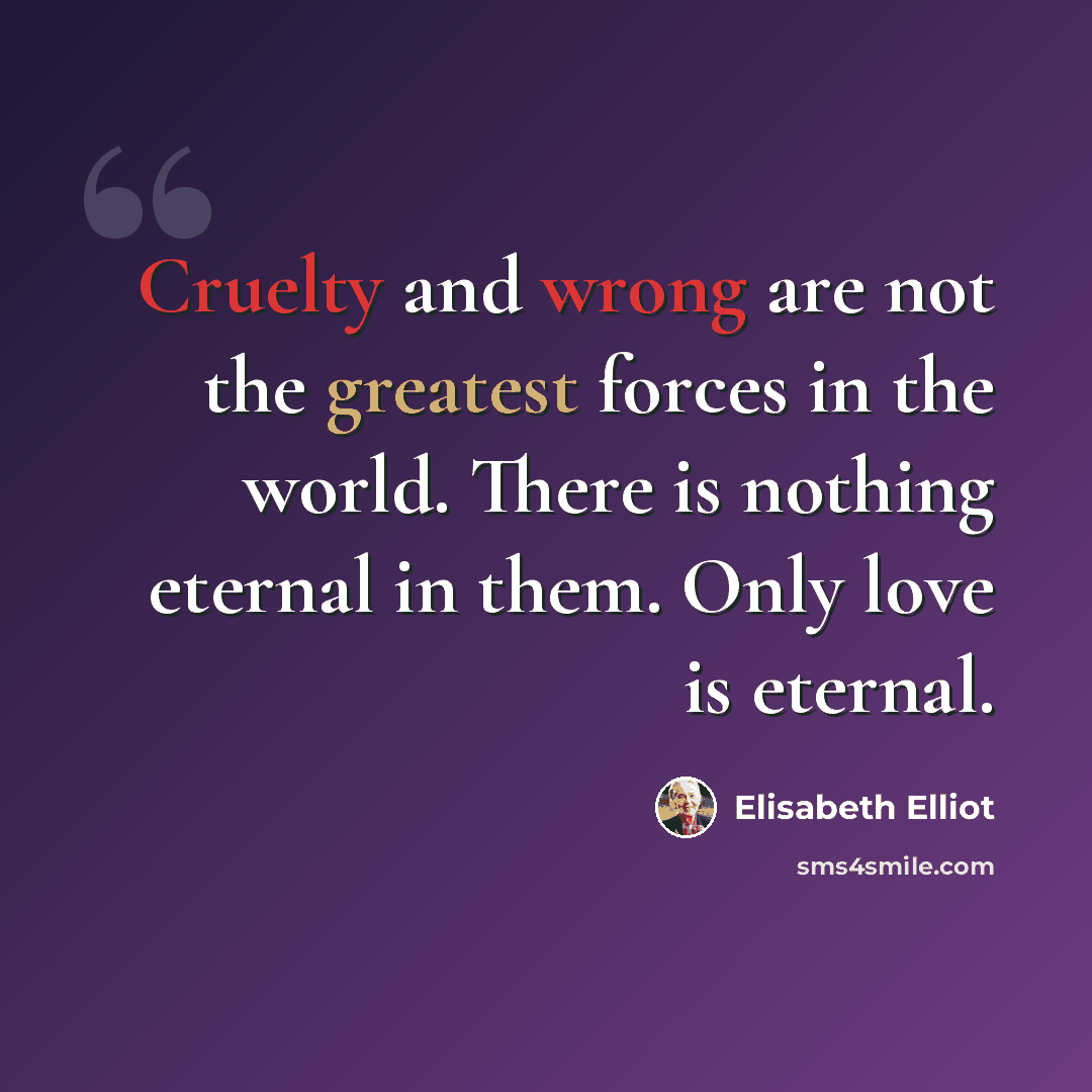 “Cruelty and wrong are not the greatest forces in the world. There is nothing eternal in them. Only love is eternal.” quote by Elisabeth Elliot
