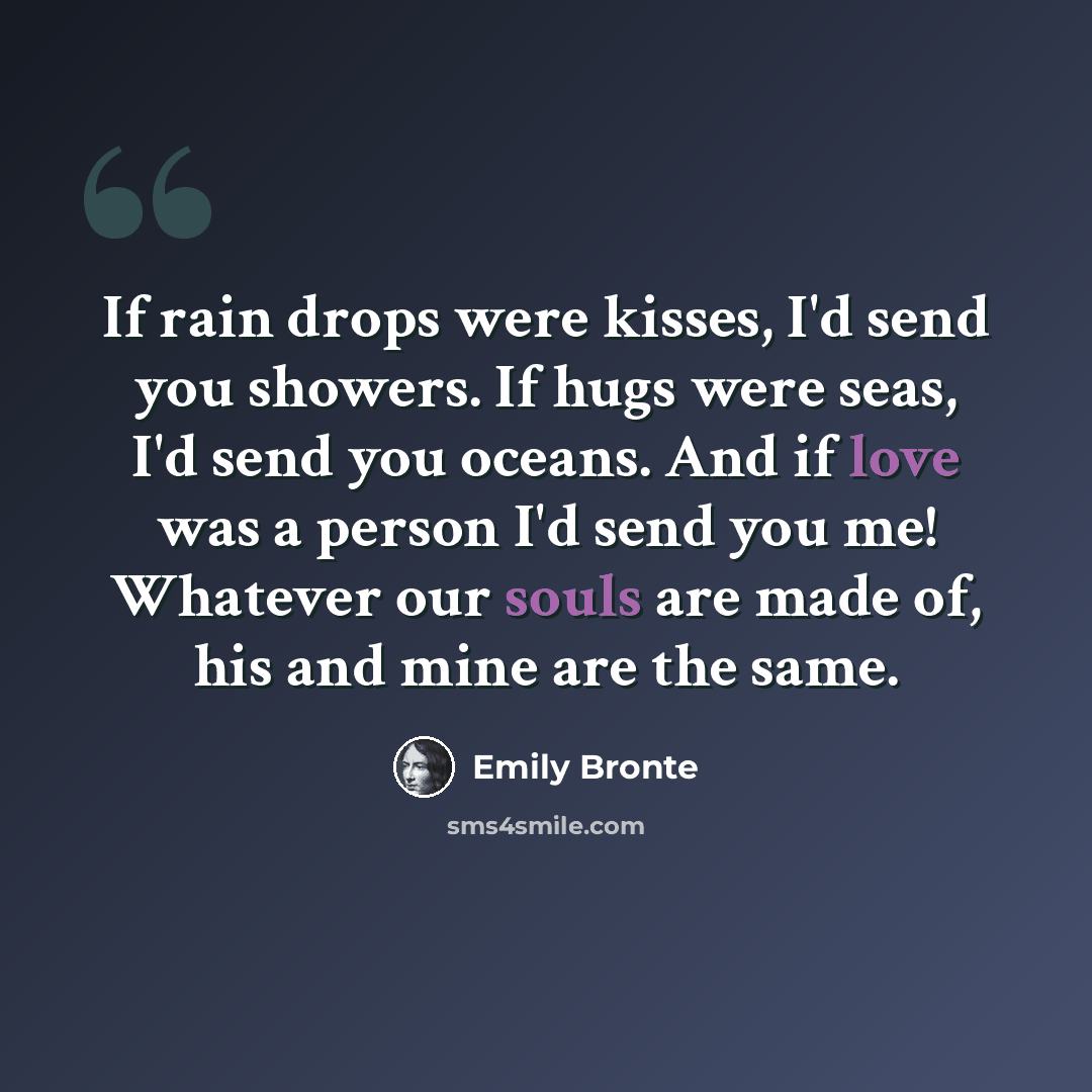“If rain drops were kisses, I'd send you showers. If hugs were seas, I'd send you oceans. And if love was a person I'd send you me! Whatever our souls are made of, his and mine are the same.” quote by Emily Bronte