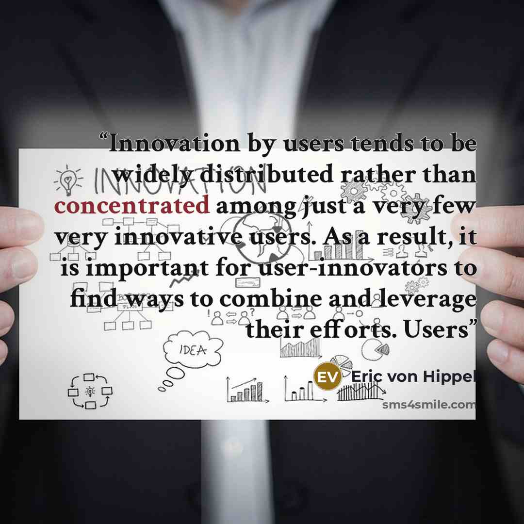 “Innovation by users tends to be widely distributed rather than concentrated among just a very few very innovative users. As a result, it is important for user-innovators to find ways to combine and leverage their efforts. Users” quote by Eric von Hippel