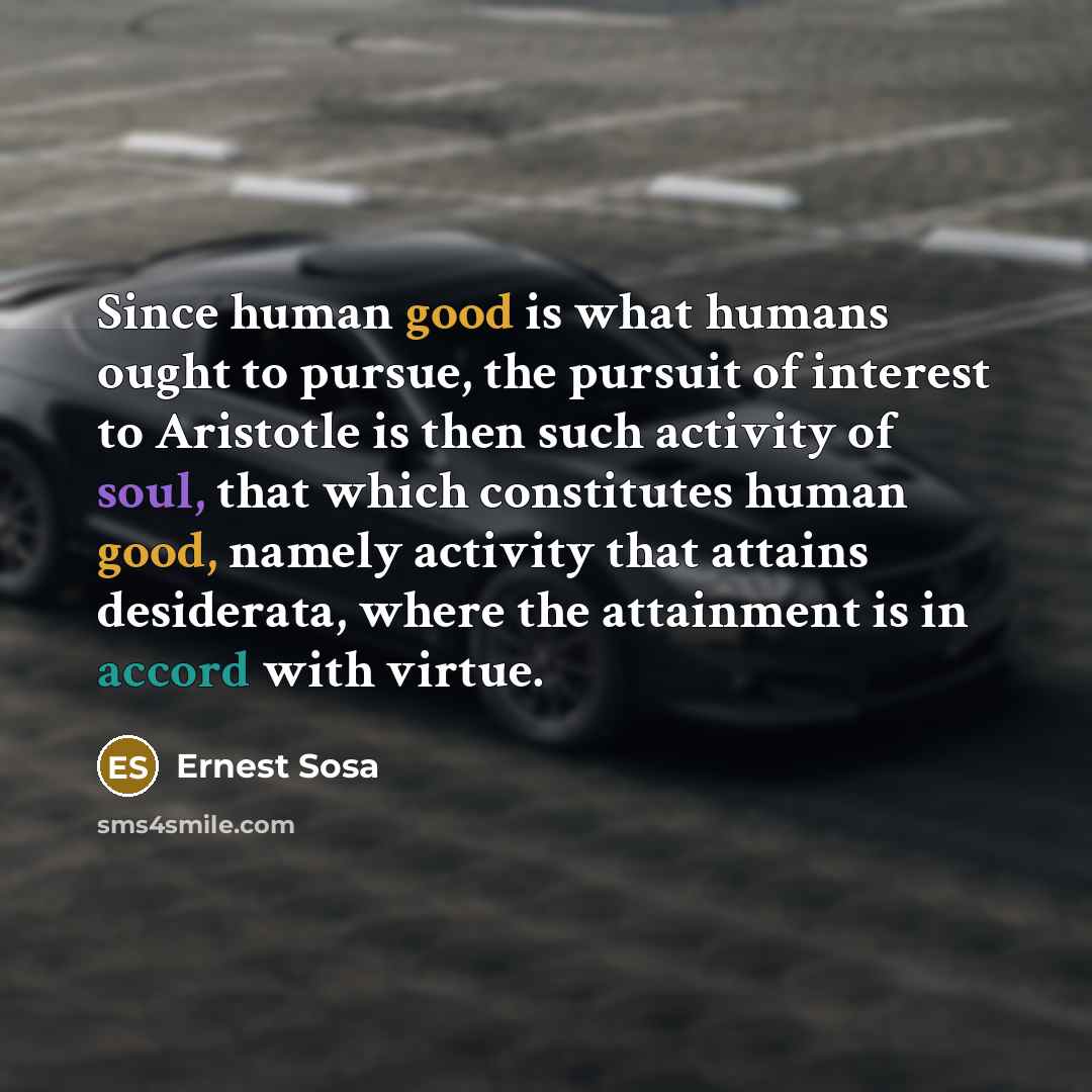 “Since human good is what humans ought to pursue, the pursuit of interest to Aristotle is then such activity of soul, that which constitutes human good, namely activity that attains desiderata, where the attainment is in accord with virtue.” quote by Ernest Sosa