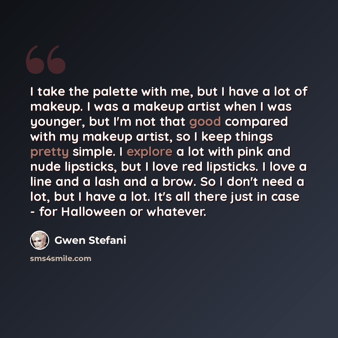 “I take the palette with me, but I have a lot of makeup. I was a makeup artist when I was younger, but I'm not that good compared with my makeup artist, so I keep things pretty simple. I explore a lot with pink and nude lipsticks, but I love red lipsticks. I love a line and a lash and a brow. So I…” quote by Gwen Stefani