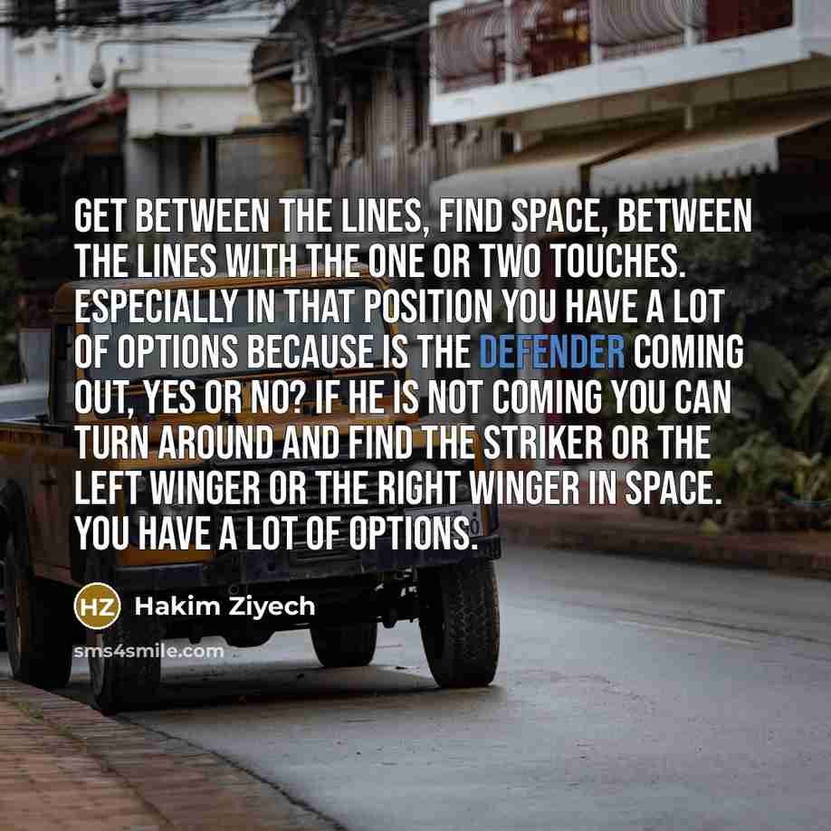 “Get between the lines, find space, between the lines with the one or two touches. Especially in that position you have a lot of options because is the defender coming out, yes or no? If he is not coming you can turn around and find the striker or the left winger or the right winger in space. You…” quote by Hakim Ziyech