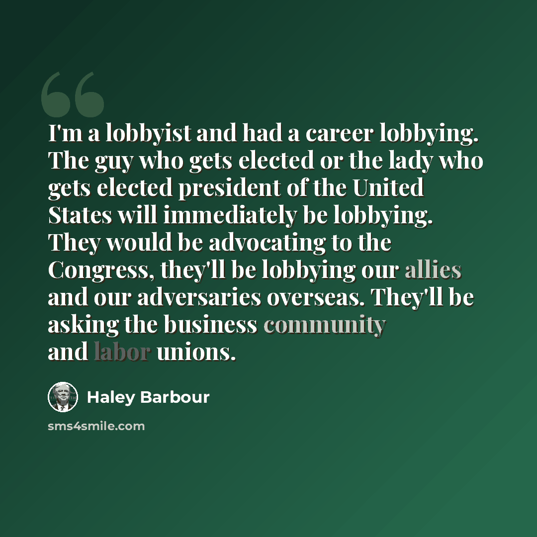 “I'm a lobbyist and had a career lobbying. The guy who gets elected or the lady who gets elected president of the United States will immediately be lobbying. They would be advocating to the Congress, they'll be lobbying our allies and our adversaries overseas. They'll be asking the business…” quote by Haley Barbour