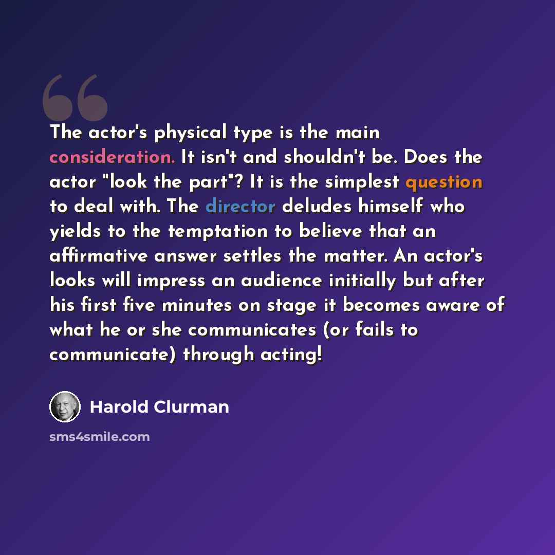 “The actor's physical type is the main consideration. It isn't and shouldn't be. Does the actor "look the part"? It is the simplest question to deal with. The director deludes himself who yields to the temptation to believe that an affirmative answer settles the matter. An actor's looks will…” quote by Harold Clurman