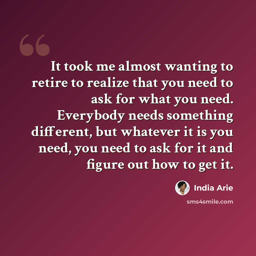 “It took me almost wanting to retire to realize that you need to ask for what you need. Everybody needs something different, but whatever it is you need, you need to ask for it and figure out how to get it.” quote by India Arie