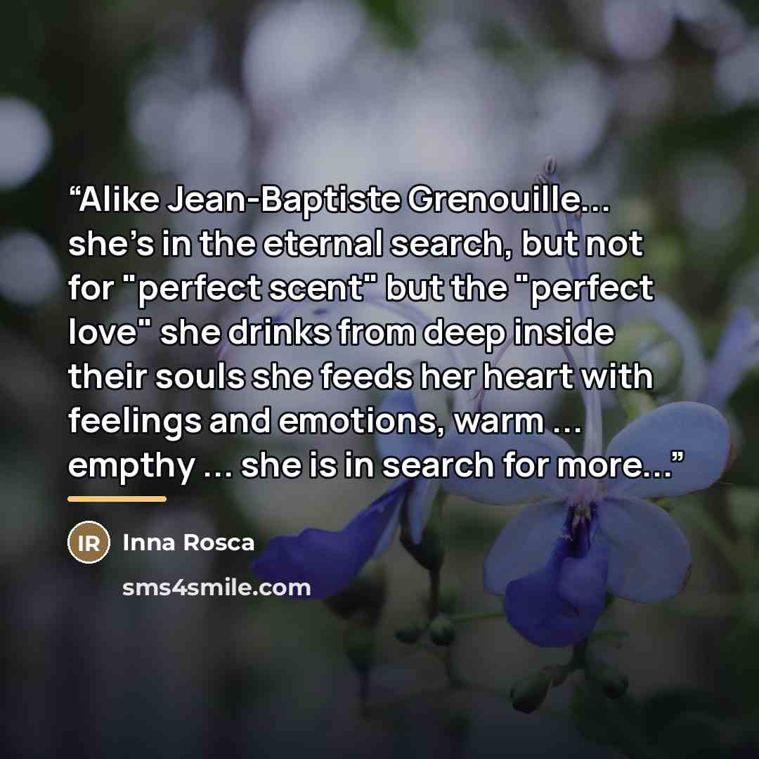 “Alike Jean-Baptiste Grenouille... she's in the eternal search, but not for "perfect scent" but the "perfect love" she drinks from deep inside their souls she feeds her heart with feelings and emotions, warm ... empthy ... she is in search for more...” quote by Inna Rosca
