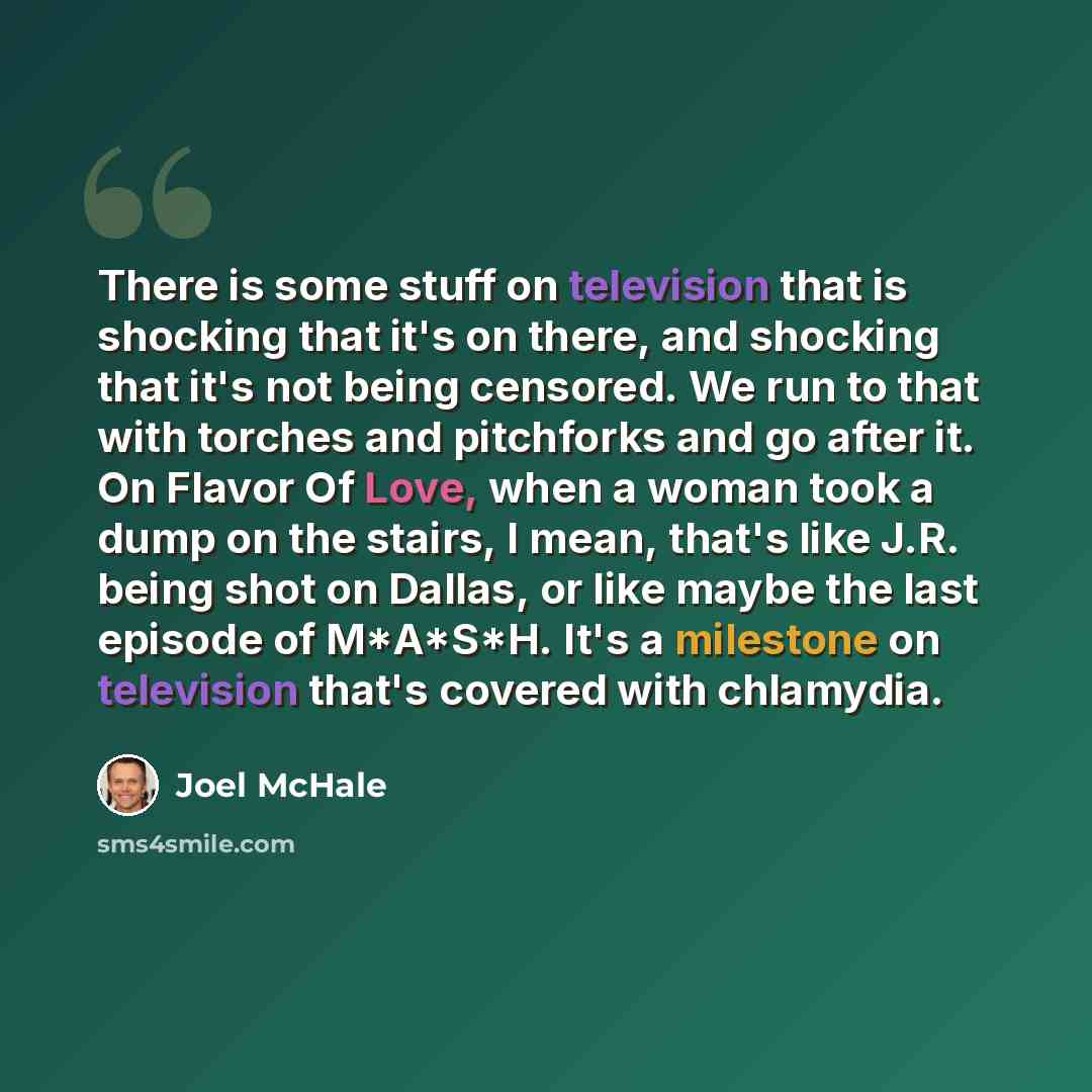 “There is some stuff on television that is shocking that it's on there, and shocking that it's not being censored. We run to that with torches and pitchforks and go after it. On Flavor Of Love, when a woman took a dump on the stairs, I mean, that's like J.R. being shot on Dallas, or like maybe the…” quote by Joel McHale