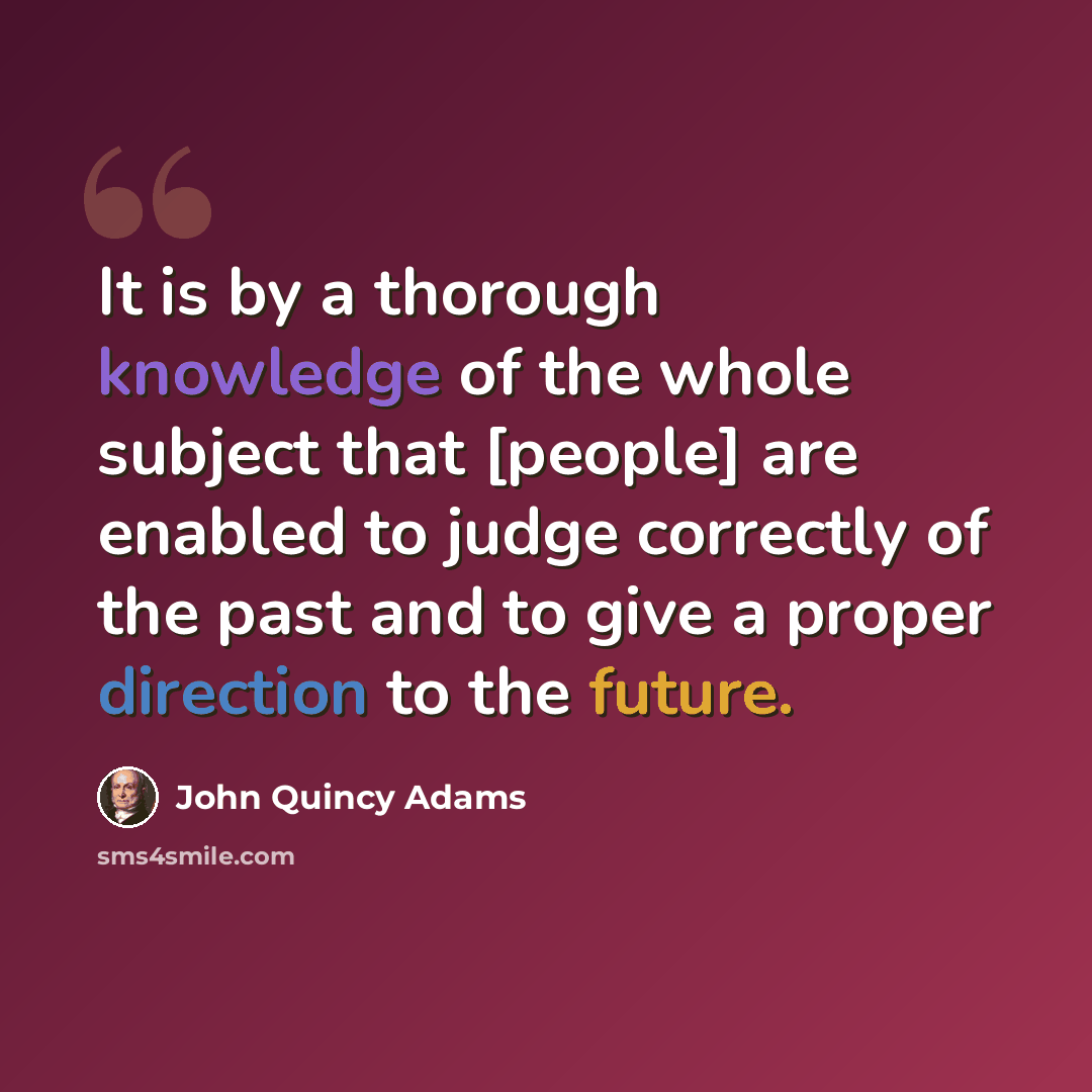“It is by a thorough knowledge of the whole subject that [people] are enabled to judge correctly of the past and to give a proper direction to the future.” quote by John Quincy Adams