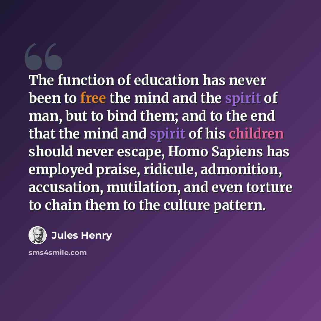 “The function of education has never been to free the mind and the spirit of man, but to bind them; and to the end that the mind and spirit of his children should never escape, Homo Sapiens has employed praise, ridicule, admonition, accusation, mutilation, and even torture to chain them to the…” quote by Jules Henry