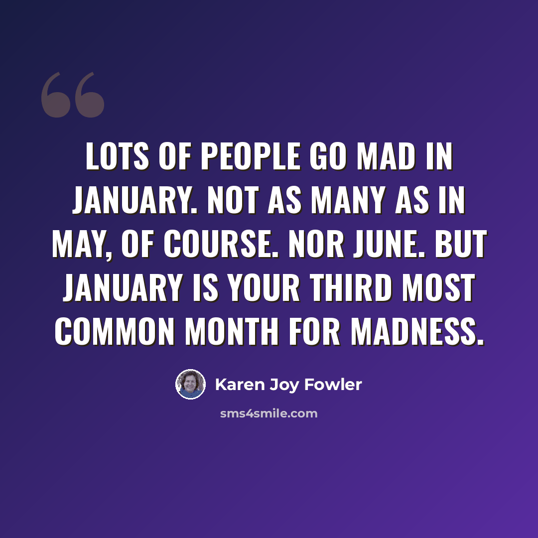 “Lots of people go mad in January. Not as many as in May, of course. Nor June. But January is your third most common month for madness.” quote by Karen Joy Fowler