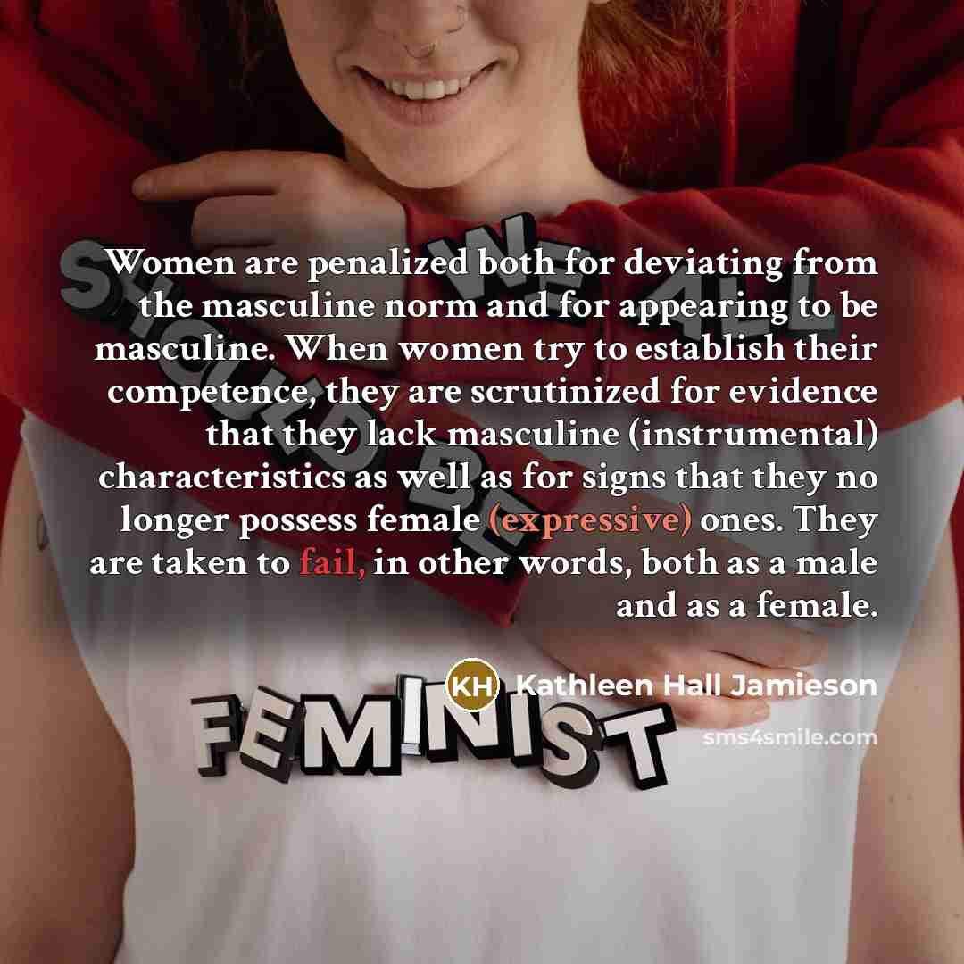 “Women are penalized both for deviating from the masculine norm and for appearing to be masculine. When women try to establish their competence, they are scrutinized for evidence that they lack masculine (instrumental) characteristics as well as for signs that they no longer possess female…” quote by Kathleen Hall Jamieson