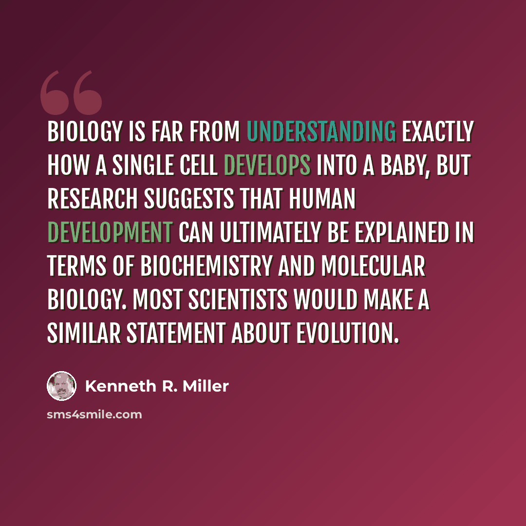 “Biology is far from understanding exactly how a single cell develops into a baby, but research suggests that human development can ultimately be explained in terms of biochemistry and molecular biology. Most scientists would make a similar statement about evolution.” quote by Kenneth R. Miller