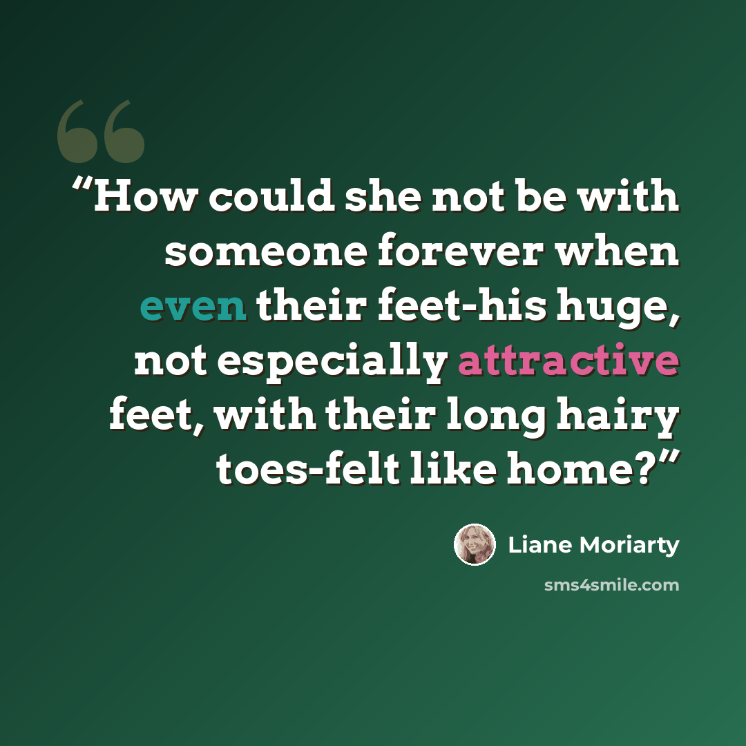 “How could she not be with someone forever when even their feet-his huge, not especially attractive feet, with their long hairy toes-felt like home?” quote by Liane Moriarty
