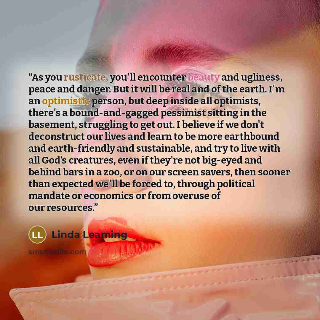 “As you rusticate, you'll encounter beauty and ugliness, peace and danger. But it will be real and of the earth. I'm an optimistic person, but deep inside all optimists, there's a bound-and-gagged pessimist sitting in the basement, struggling to get out. I believe if we don't deconstruct our lives…” quote by Linda Leaming