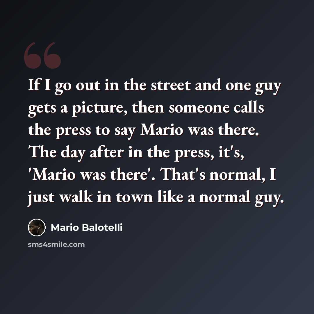 “If I go out in the street and one guy gets a picture, then someone calls the press to say Mario was there. The day after in the press, it's, 'Mario was there'. That's normal, I just walk in town like a normal guy.” quote by Mario Balotelli