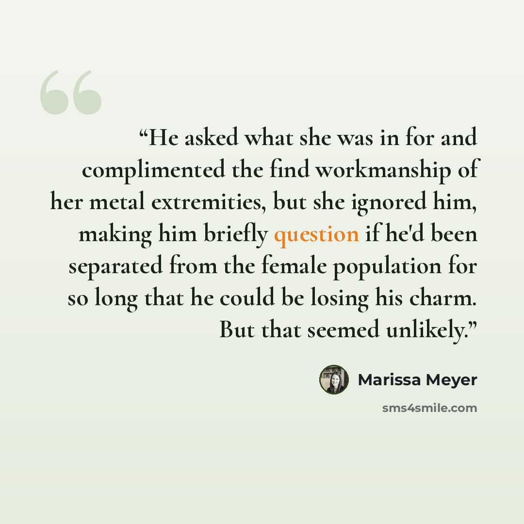“He asked what she was in for and complimented the find workmanship of her metal extremities, but she ignored him, making him briefly question if he'd been separated from the female population for so long that he could be losing his charm. But that seemed unlikely.” quote by Marissa Meyer