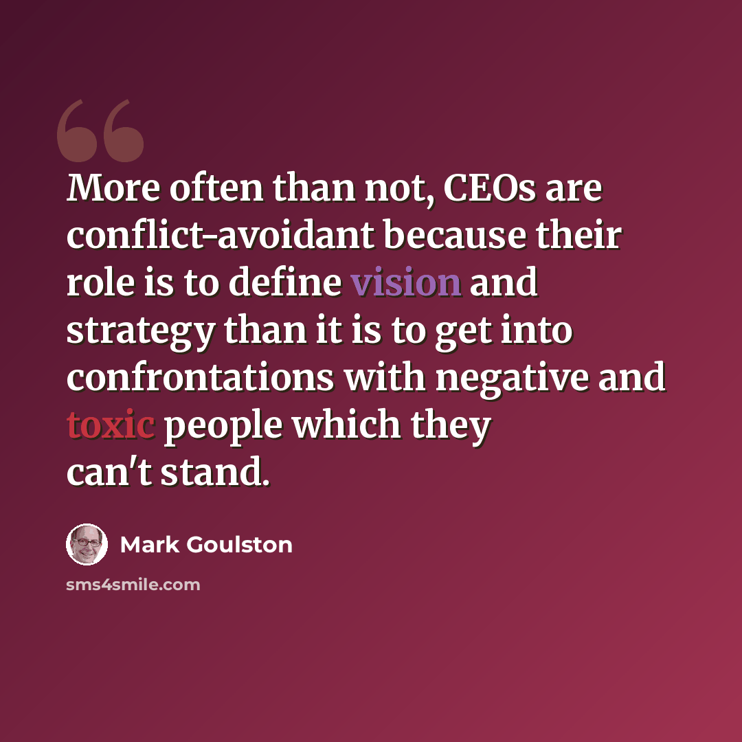 “More often than not, CEOs are conflict-avoidant because their role is to define vision and strategy than it is to get into confrontations with negative and toxic people which they can't stand.” quote by Mark Goulston