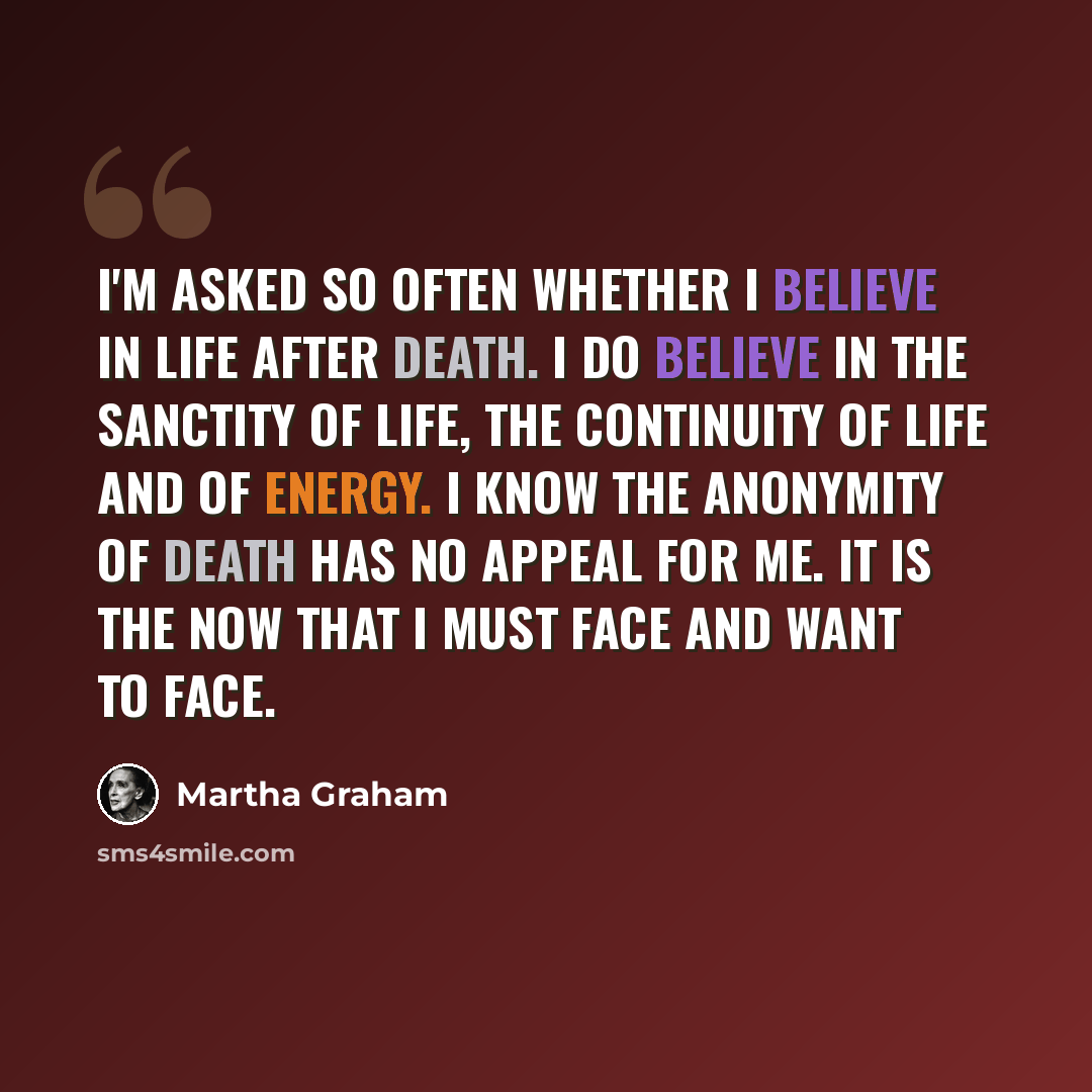 “I'm asked so often whether I believe in life after death. I do believe in the sanctity of life, the continuity of life and of energy. I know the anonymity of death has no appeal for me. It is the now that I must face and want to face.” quote by Martha Graham