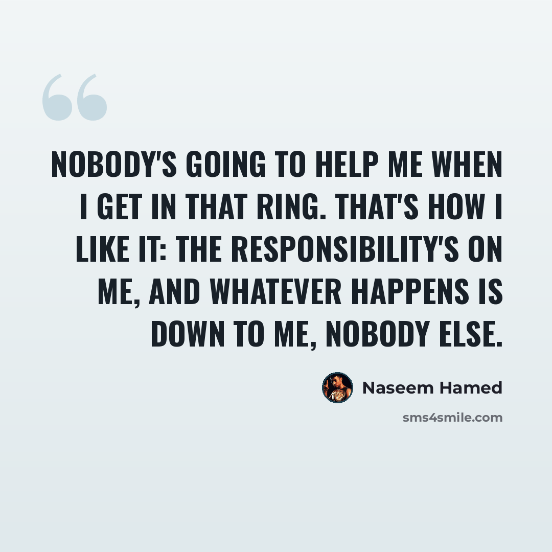“Nobody's going to help me when I get in that ring. That's how I like it: the responsibility's on me, and whatever happens is down to me, nobody else.” quote by Naseem Hamed