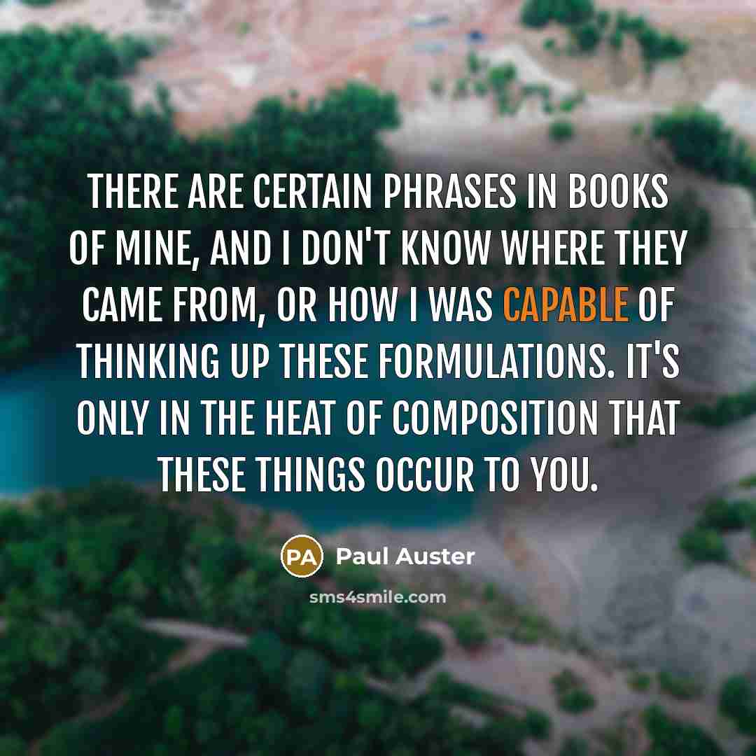 “There are certain phrases in books of mine, and I don't know where they came from, or how I was capable of thinking up these formulations. It's only in the heat of composition that these things occur to you.” quote by Paul Auster